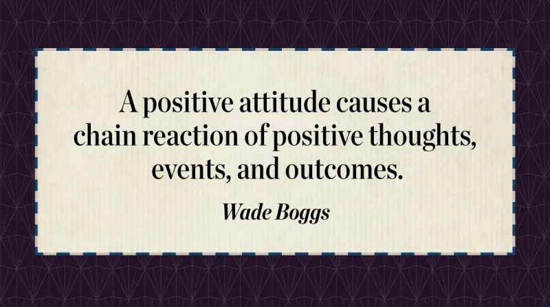 A positive attitude causes a chain reaction of positive thoughts, events, and outcomes. -Wade Boggs