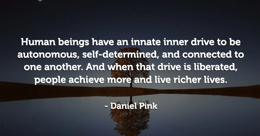 Human beings have an innate inner drive to be autonomous, self-determined, and connected to one another. And when that drive is liberated, people achieve more and live richer lives. &ndash;Daniel Pink quote