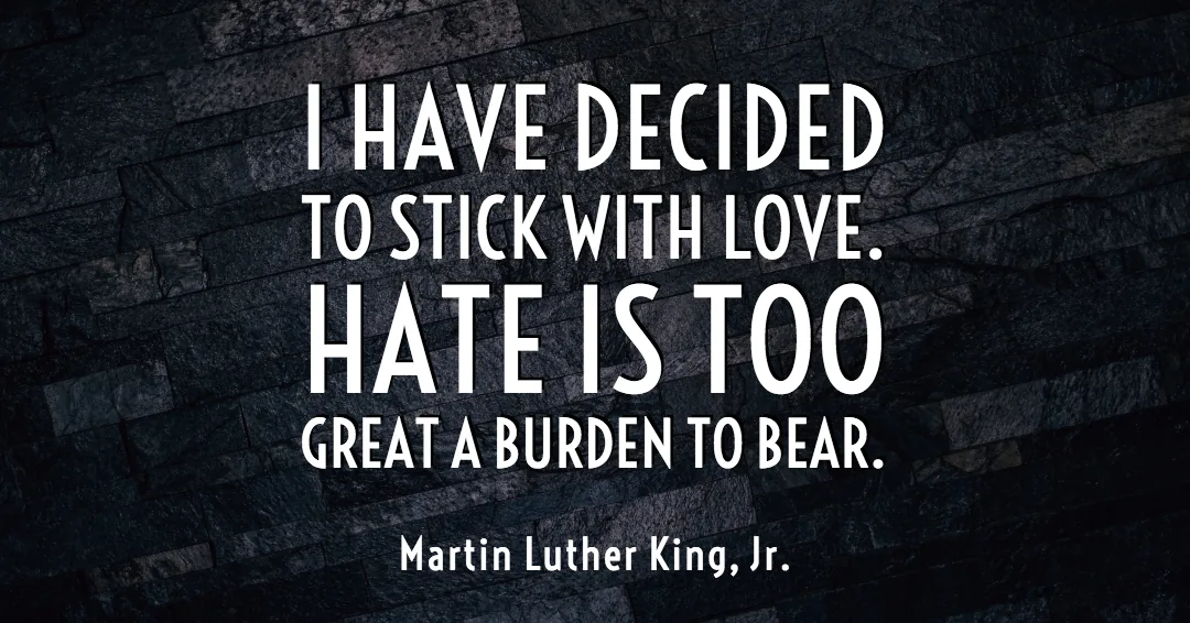 I have decided to stick with love. Hate is too great a burden to bear. &ndash;Martin Luther King, Jr. quote