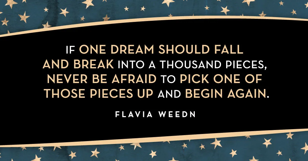 If one dream should fall and break into a thousand pieces, never be afraid to pick one of those pieces up and begin again. &ndash;Flavia Weedn quote