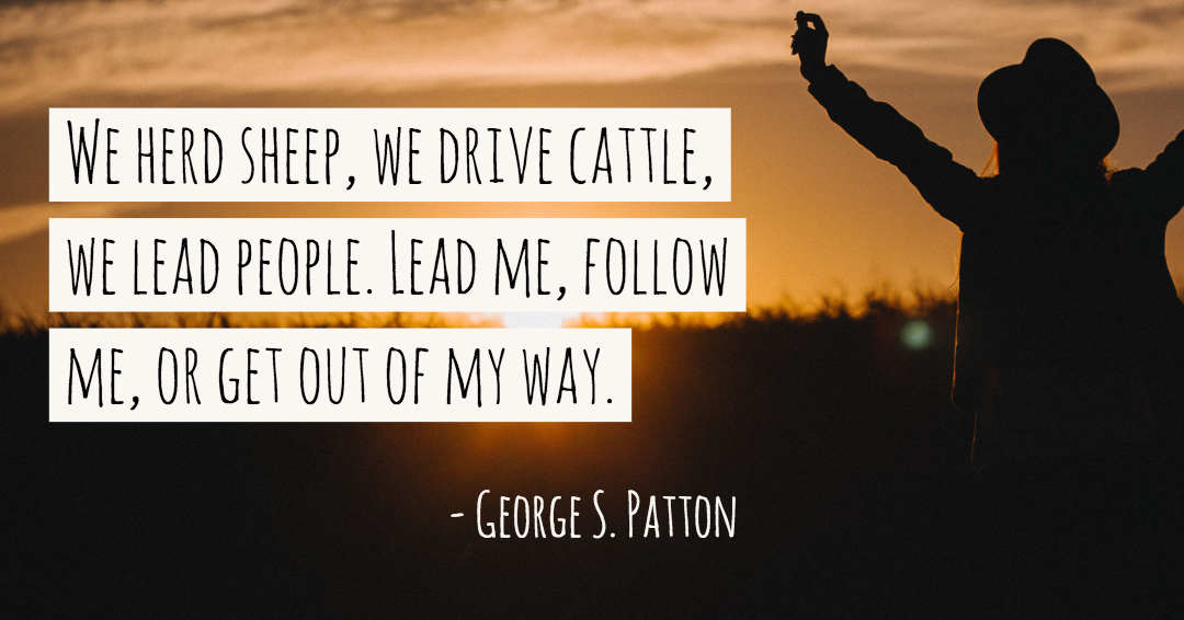 We herd sheep, we drive cattle, we lead people. Lead me, follow me, or get out of my way. –George S. Patton quote